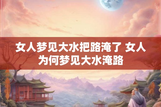 女人梦见大水把路淹了 女人为何梦见大水淹路