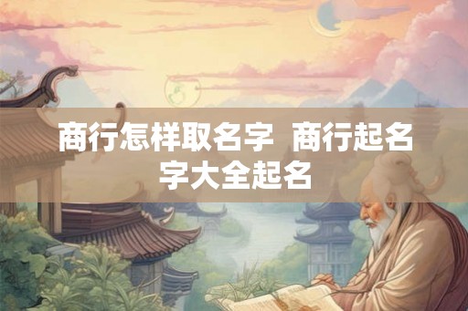 商行怎样取名字 商行起名字大全起名 商行怎样取名字 商行起名字大全起名