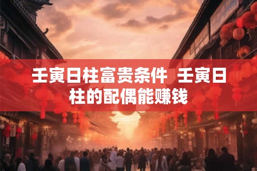 壬寅日柱富贵条件 壬寅日柱的配偶能赚钱 壬寅日柱富贵条件 壬寅日柱的配偶能赚钱