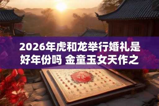 2026年虎和龙举行婚礼是好年份吗 金童玉女天作之合 2026年虎和龙举行婚礼是好年份吗 金童玉女天作之合