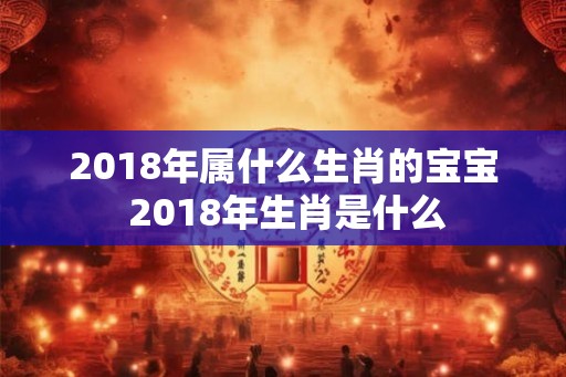 2018年属什么生肖的宝宝 2018年生肖是什么