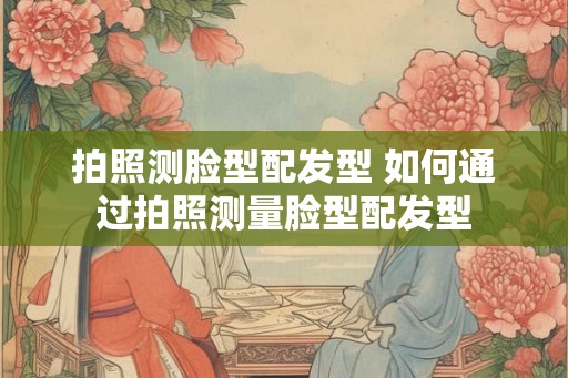 拍照测脸型配发型 如何通过拍照测量脸型配发型