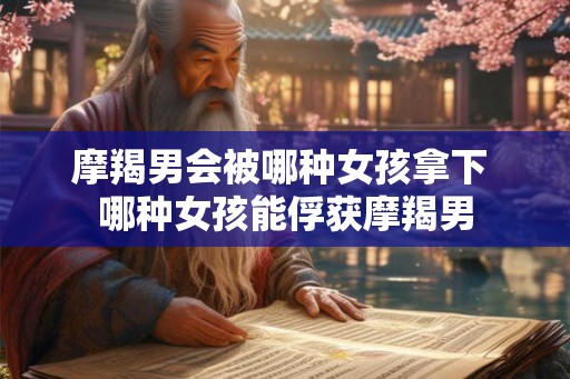 摩羯男会被哪种女孩拿下 哪种女孩能俘获摩羯男