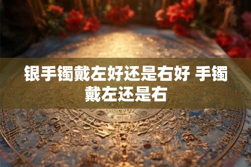 银手镯戴左好还是右好 手镯戴左还是右