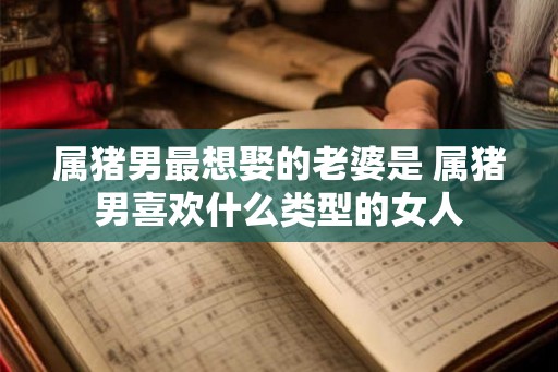 属猪男最想娶的老婆是 属猪男喜欢什么类型的女人