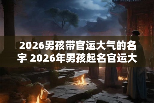 2026男孩带官运大气的名字 2026年男孩起名官运大气