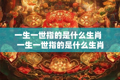 一生一世指的是什么生肖  一生一世指的是什么生肖
