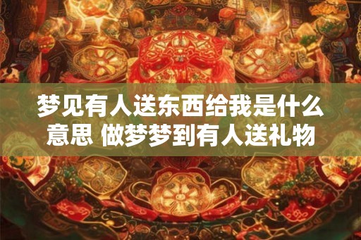 梦见有人送东西给我是什么意思 做梦梦到有人送礼物给我好不好