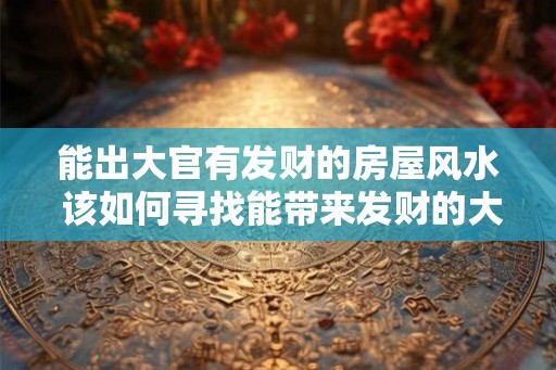 能出大官有发财的房屋风水 该如何寻找能带来发财的大官房屋风水