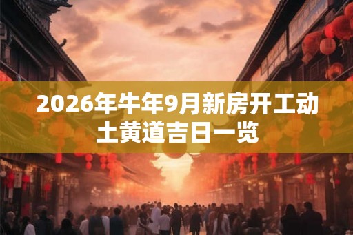 2026年牛年9月新房开工动土黄道吉日一览 2026年牛年9月新房开工动土黄道吉日一览