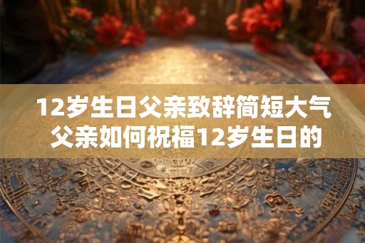 12岁生日父亲致辞简短大气 父亲如何祝福12岁生日的孩子