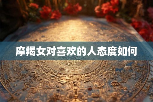 摩羯女对喜欢的人态度如何