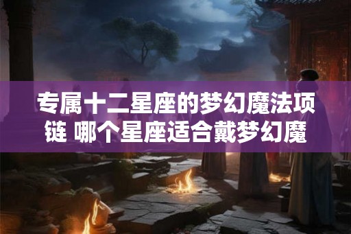 专属十二星座的梦幻魔法项链 哪个星座适合戴梦幻魔法项链 专属十二星座的梦幻魔法项链 哪个星座适合戴梦幻魔法项链