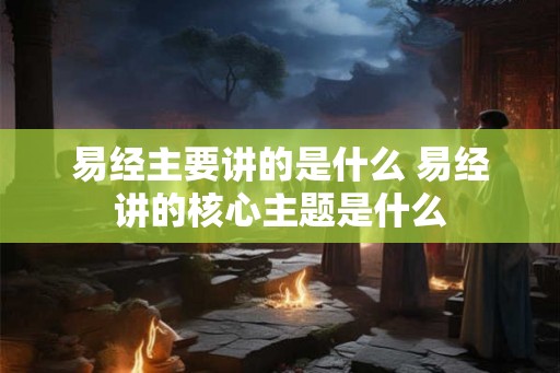 易经主要讲的是什么 易经讲的核心主题是什么