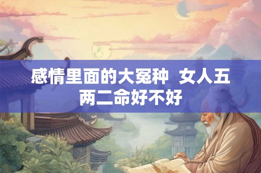 感情里面的大冤种  女人五两二命好不好
