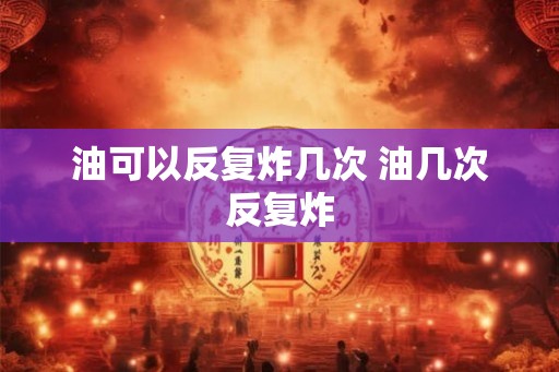 油可以反复炸几次 油几次反复炸