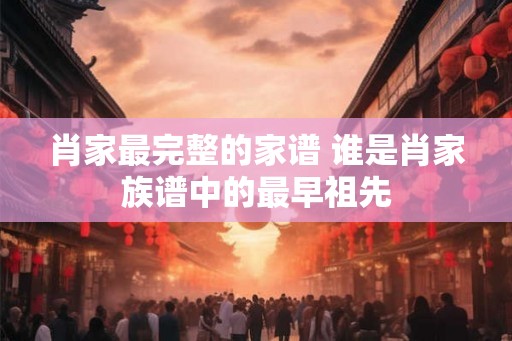 肖家最完整的家谱 谁是肖家族谱中的最早祖先