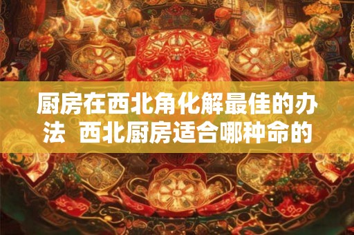 厨房在西北角化解最佳的办法  西北厨房适合哪种命的人