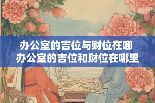 办公室的吉位与财位在哪 办公室的吉位和财位在哪里 办公室的吉位与财位在哪 办公室的吉位和财位在哪里