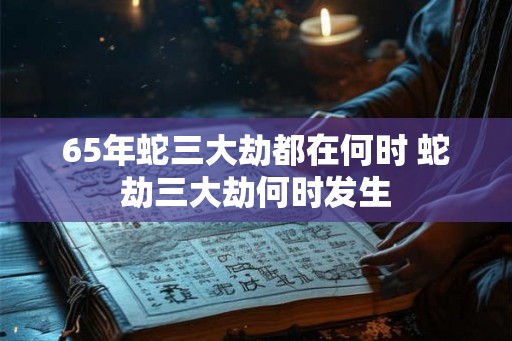 65年蛇三大劫都在何时 蛇劫三大劫何时发生 65年蛇三大劫都在何时 蛇劫三大劫何时发生