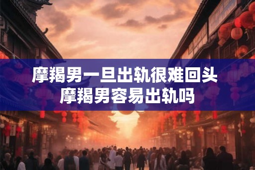 摩羯男一旦出轨很难回头 摩羯男容易出轨吗