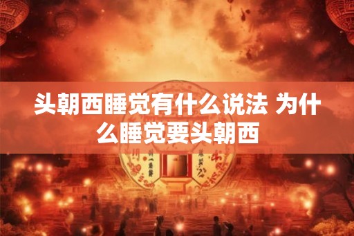 头朝西睡觉有什么说法 为什么睡觉要头朝西 头朝西睡觉有什么说法 为什么睡觉要头朝西