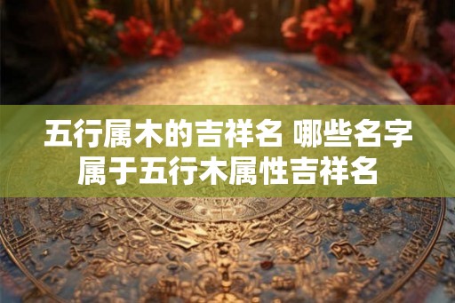 五行属木的吉祥名 哪些名字属于五行木属性吉祥名 五行属木的吉祥名 哪些名字属于五行木属性吉祥名