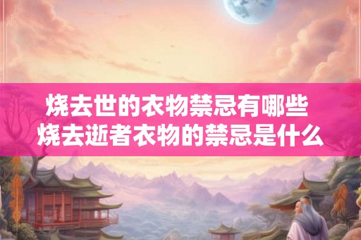 烧去世的衣物禁忌有哪些 烧去逝者衣物的禁忌是什么 烧去世的衣物禁忌有哪些 烧去逝者衣物的禁忌是什么