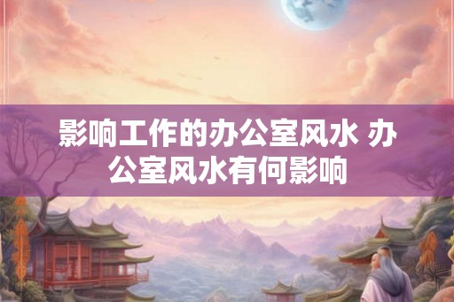 影响工作的办公室风水 办公室风水有何影响 影响工作的办公室风水 办公室风水有何影响