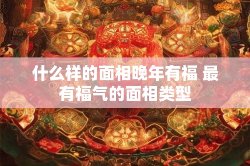 什么样的面相晚年有福 最有福气的面相类型