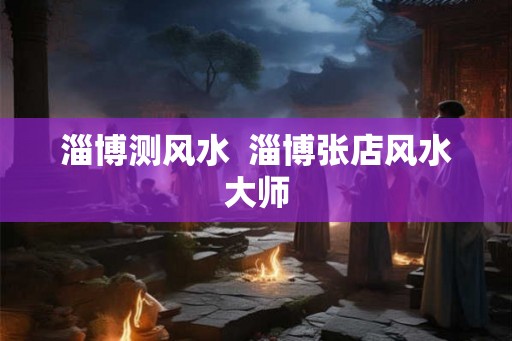 淄博测风水  淄博张店风水大师
