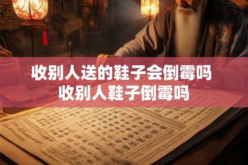 收别人送的鞋子会倒霉吗 收别人鞋子倒霉吗