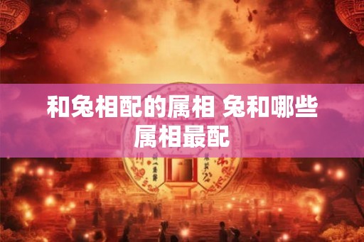 和兔相配的属相 兔和哪些属相最配