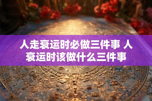 人走衰运时必做三件事 人衰运时该做什么三件事 人走衰运时必做三件事 人衰运时该做什么三件事