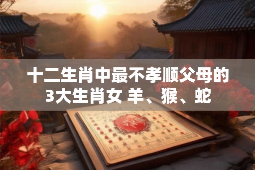 十二生肖中最不孝顺父母的3大生肖女 羊、猴、蛇