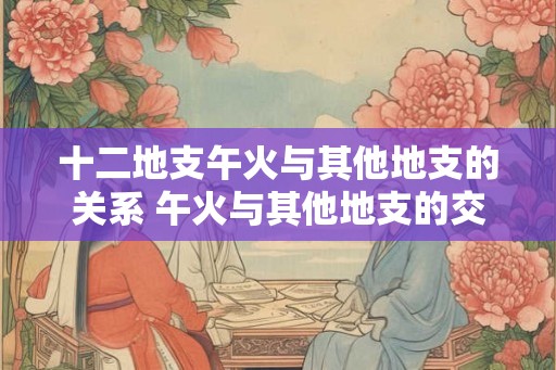 十二地支午火与其他地支的关系 午火与其他地支的交互影响如何 十二地支午火与其他地支的关系 午火与其他地支的交互影响如何