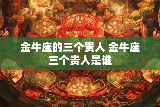 金牛座的三个贵人 金牛座三个贵人是谁