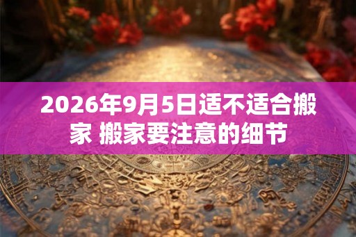 2026年9月5日适不适合搬家 搬家要注意的细节