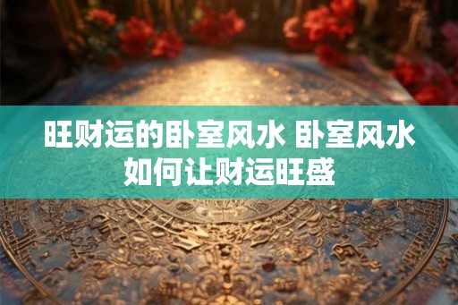 旺财运的卧室风水 卧室风水如何让财运旺盛