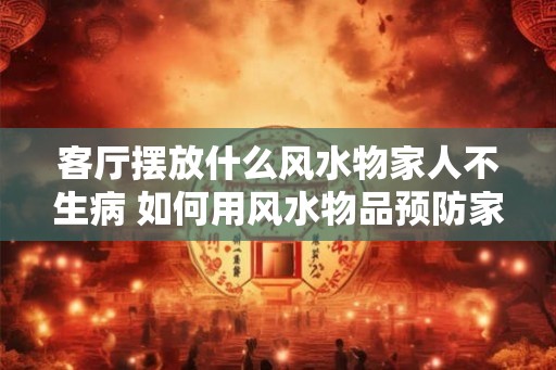 客厅摆放什么风水物家人不生病 如何用风水物品预防家人生病