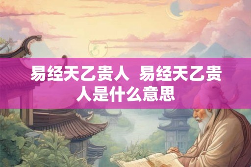 易经天乙贵人 易经天乙贵人是什么意思 易经天乙贵人 易经天乙贵人是什么意思