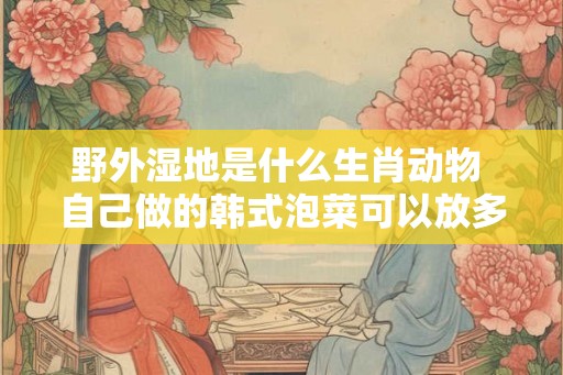 野外湿地是什么生肖动物 自己做的韩式泡菜可以放多久