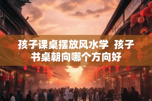孩子课桌摆放风水学  孩子书桌朝向哪个方向好