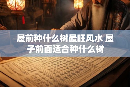 屋前种什么树最旺风水 屋子前面适合种什么树 屋前种什么树最旺风水 屋子前面适合种什么树