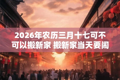 2026年农历三月十七可不可以搬新家 搬新家当天要闹房吗