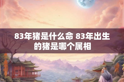 83年猪是什么命 83年出生的猪是哪个属相 83年猪是什么命 83年出生的猪是哪个属相