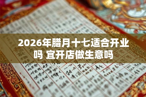 2026年腊月十七适合开业吗 宜开店做生意吗 2026年腊月十七适合开业吗 宜开店做生意吗