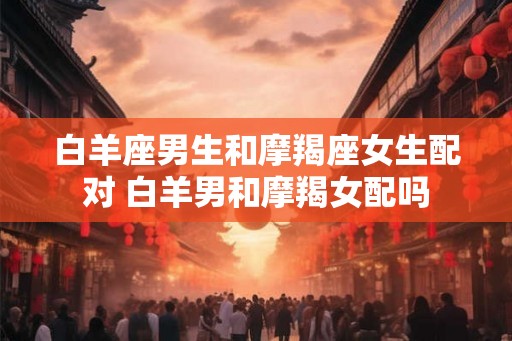 白羊座男生和摩羯座女生配对 白羊男和摩羯女配吗