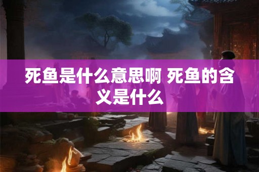 死鱼是什么意思啊 死鱼的含义是什么
