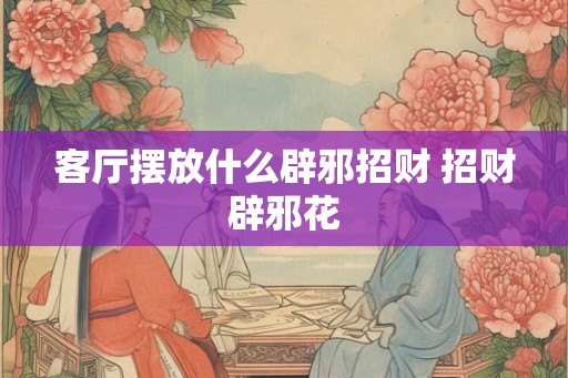 客厅摆放什么辟邪招财 招财辟邪花 客厅摆放什么辟邪招财 招财辟邪花